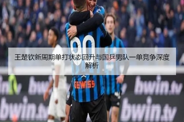 王楚钦新周期单打状态回升与国乒男队一单竞争深度解析