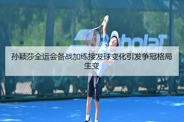 孙颖莎全运会备战加练接发球变化引发争冠格局生变